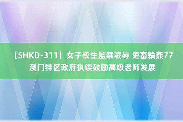 【SHKD-311】女子校生監禁凌辱 鬼畜輪姦77 澳门特区政府执续鼓励高级老师发展