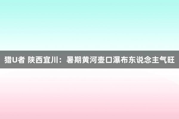 猎U者 陕西宜川：暑期黄河壶口瀑布东说念主气旺