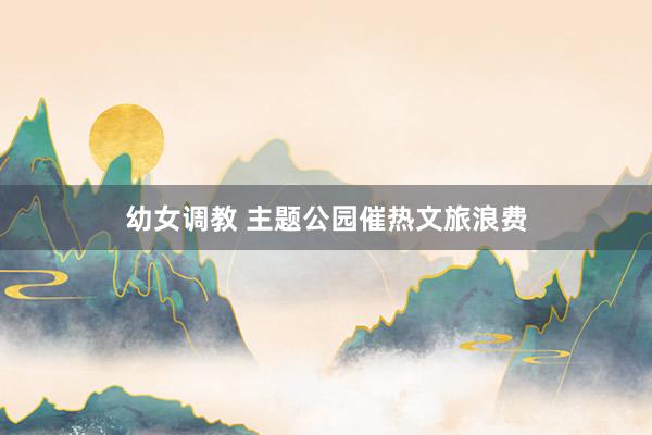 幼女调教 主题公园催热文旅浪费