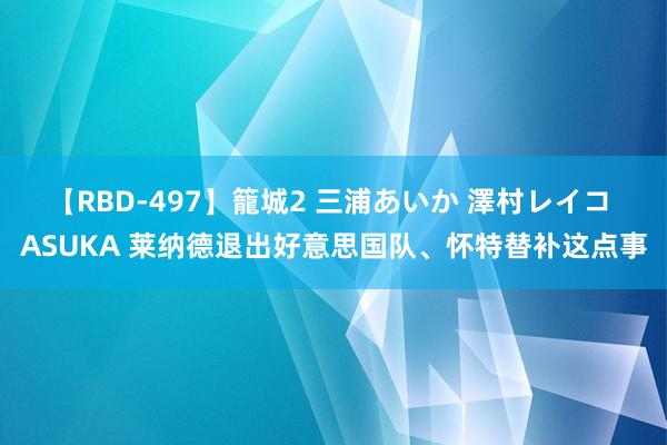 【RBD-497】籠城2 三浦あいか 澤村レイコ ASUKA 莱纳德退出好意思国队、怀特替补这点事