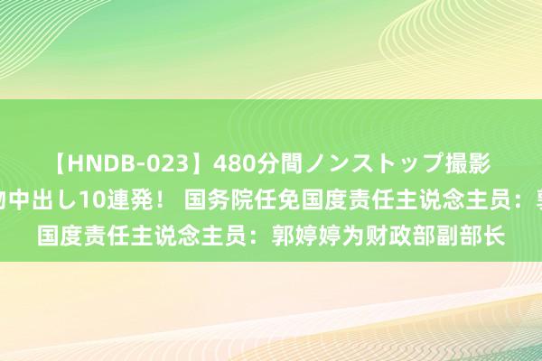 【HNDB-023】480分間ノンストップ撮影 ノーカット編集で本物中出し10連発! 国务院任免国度责任主说念主员:郭婷婷为财政部副部长
