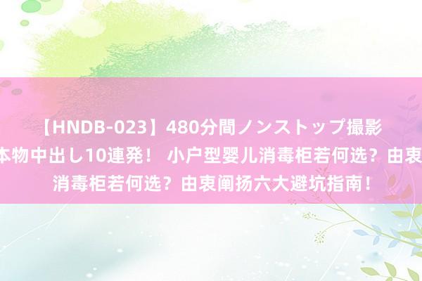 【HNDB-023】480分間ノンストップ撮影 ノーカット編集で本物中出し10連発！ 小户型婴儿消毒柜若何选？由衷阐扬六大避坑指南！