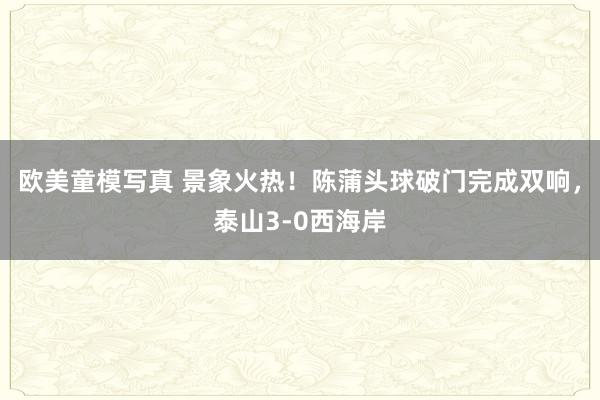 欧美童模写真 景象火热！陈蒲头球破门完成双响，泰山3-0西海岸
