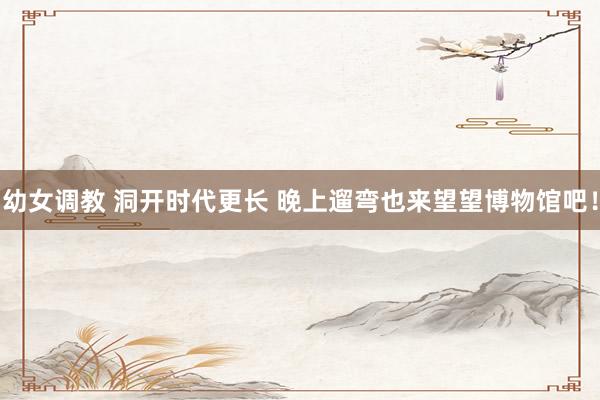 幼女调教 洞开时代更长 晚上遛弯也来望望博物馆吧！