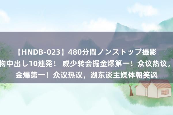 【HNDB-023】480分間ノンストップ撮影 ノーカット編集で本物中出し10連発！ 威少转会掘金爆第一！众议热议，湖东谈主媒体朝笑讽