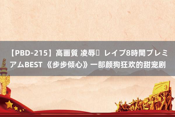 【PBD-215】高画質 凌辱・レイプ8時間プレミアムBEST 《步步倾心》一部颜狗狂欢的甜宠剧