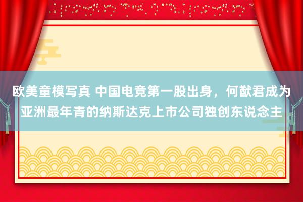 欧美童模写真 中国电竞第一股出身，何猷君成为亚洲最年青的纳斯达克上市公司独创东说念主
