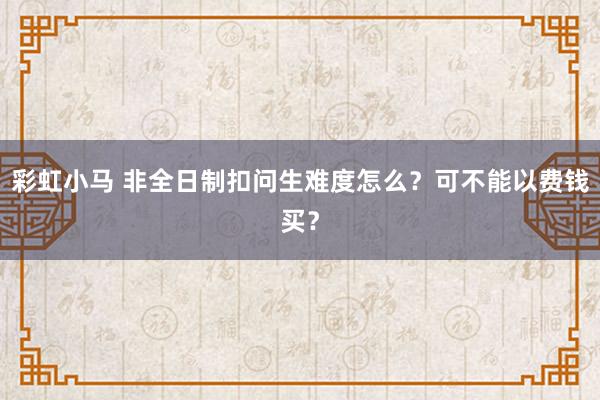 彩虹小马 非全日制扣问生难度怎么？可不能以费钱买？