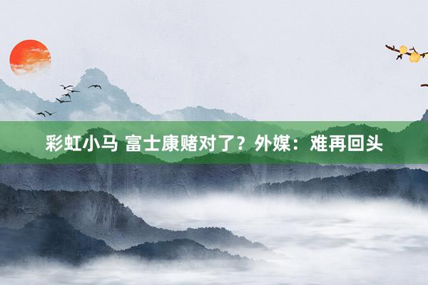 彩虹小马 富士康赌对了？外媒：难再回头