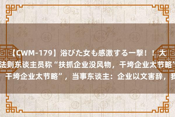 【CWM-179】浴びた女も感激する一撃！！大量顔射！！！ Part3 法则东谈主员称“扶抓企业没风物，干垮企业太节略”，当事东谈主：企业以文害辞，我方已被处理