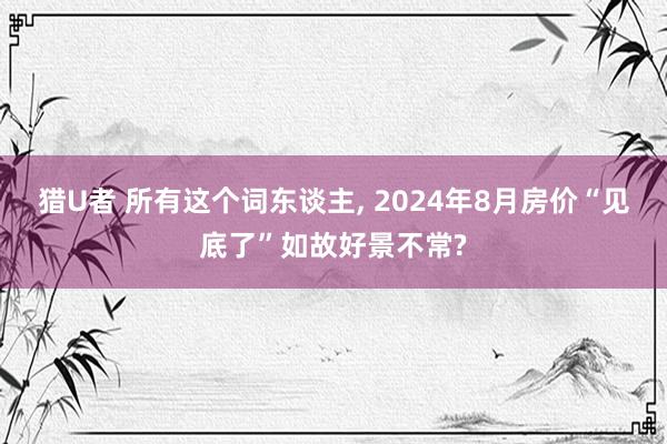 猎U者 所有这个词东谈主, 2024年8月房价“见底了”如故好景不常?