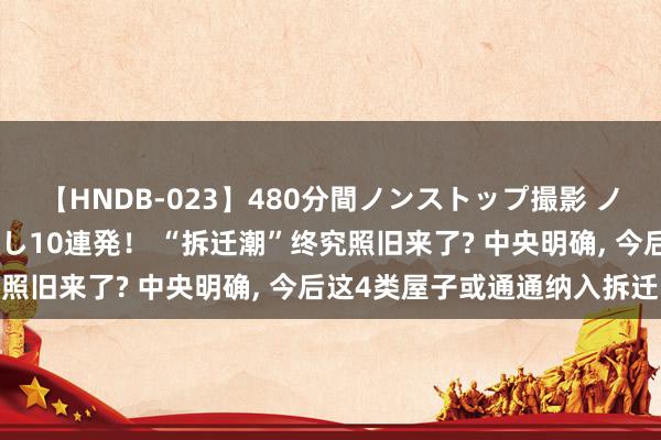 【HNDB-023】480分間ノンストップ撮影 ノーカット編集で本物中出し10連発！ “拆迁潮”终究照旧来了? 中央明确, 今后这4类屋子或通通纳入拆迁