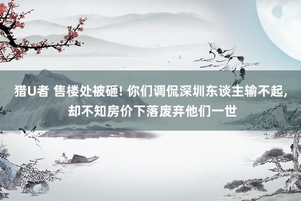 猎U者 售楼处被砸! 你们调侃深圳东谈主输不起, 却不知房价下落废弃他们一世