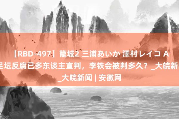 【RBD-497】籠城2 三浦あいか 澤村レイコ ASUKA ​足坛反腐已多东谈主宣判，李铁会被判多久？_大皖新闻 | 安徽网