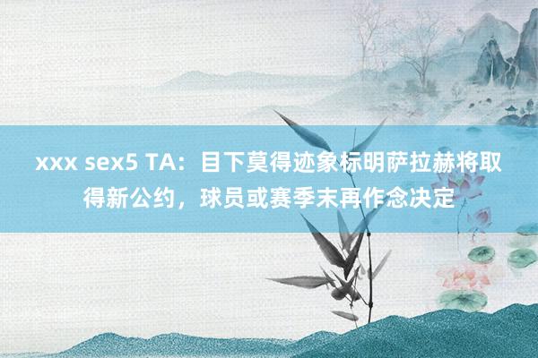 xxx sex5 TA:目下莫得迹象标明萨拉赫将取得新公约,球员或赛季末再作念决定