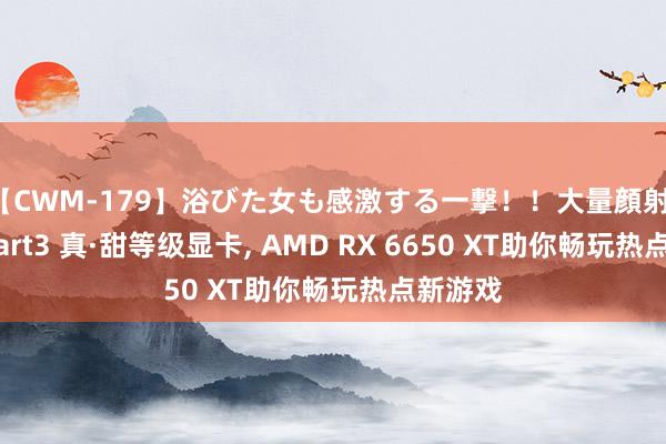 【CWM-179】浴びた女も感激する一撃！！大量顔射！！！ Part3 真·甜等级显卡， AMD RX 6650 XT助你畅玩热点新游戏
