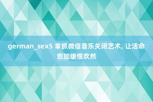 german_sex5 掌抓微信音乐关闭艺术, 让活命愈加缓慢欢然