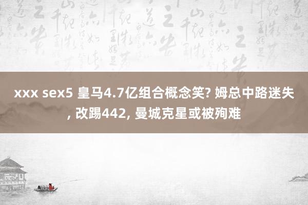 xxx sex5 皇马4.7亿组合概念笑? 姆总中路迷失， 改踢442， 曼城克星或被殉难