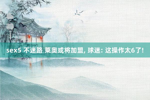 sex5 不迷路 莱奥或将加盟， 球迷: 这操作太6了!