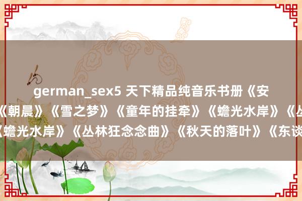 german_sex5 天下精品纯音乐书册《安妮的瑶池》《寂然之声》《朝晨》《雪之梦》《童年的挂牵》《蟾光水岸》《丛林狂念念曲》《秋天的落叶》《东谈主间天国》
