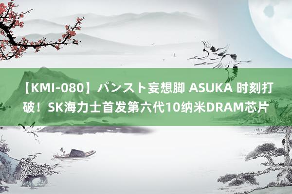 【KMI-080】パンスト妄想脚 ASUKA 时刻打破！SK海力士首发第六代10纳米DRAM芯片