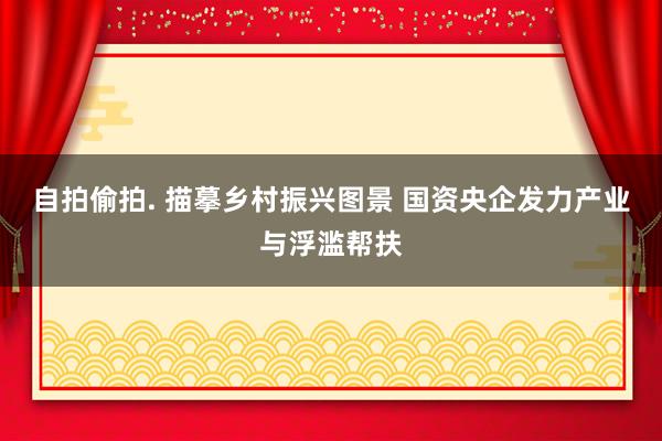 自拍偷拍. 描摹乡村振兴图景 国资央企发力产业与浮滥帮扶