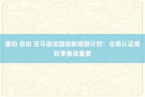 偷拍 自拍 亚马逊法国站新规倒计时：合规认证成旺季备战重要