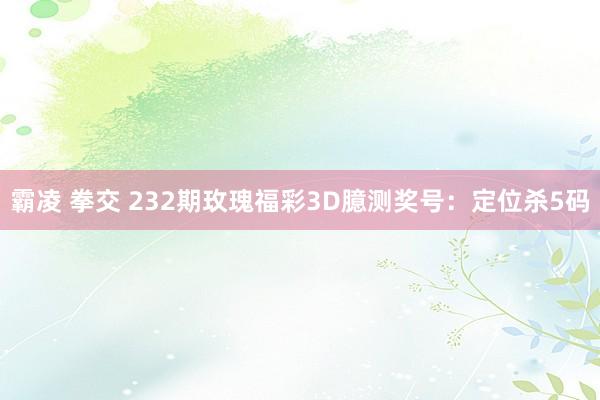 霸凌 拳交 232期玫瑰福彩3D臆测奖号：定位杀5码