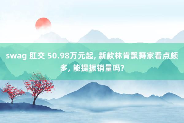 swag 肛交 50.98万元起， 新款林肯飘舞家看点颇多， 能提振销量吗?