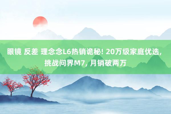 眼镜 反差 理念念L6热销诡秘! 20万级家庭优选， 挑战问界M7， 月销破两万