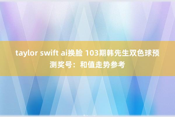 taylor swift ai换脸 103期韩先生双色球预测奖号：和值走势参考