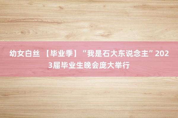 幼女白丝 【毕业季】“我是石大东说念主”2023届毕业生晚会庞大举行