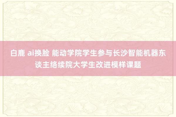 白鹿 ai换脸 能动学院学生参与长沙智能机器东谈主络续院大学生改进模样课题