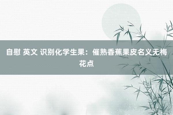 自慰 英文 识别化学生果：催熟香蕉果皮名义无梅花点