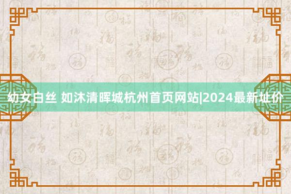 幼女白丝 如沐清晖城杭州首页网站|2024最新址价