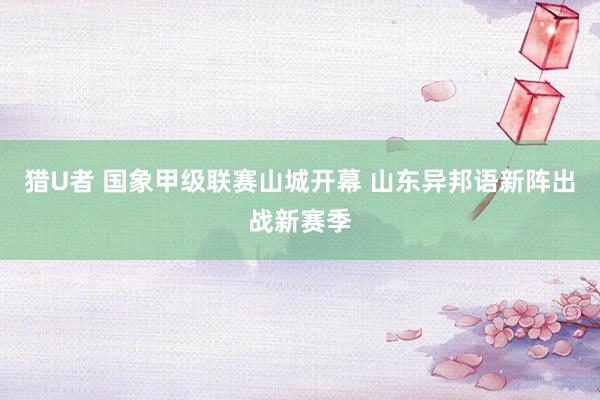 猎U者 国象甲级联赛山城开幕 山东异邦语新阵出战新赛季