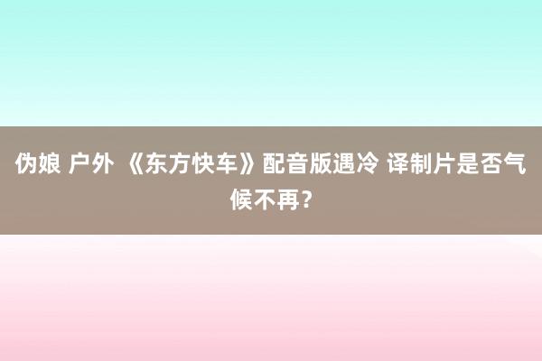 伪娘 户外 《东方快车》配音版遇冷 译制片是否气候不再？