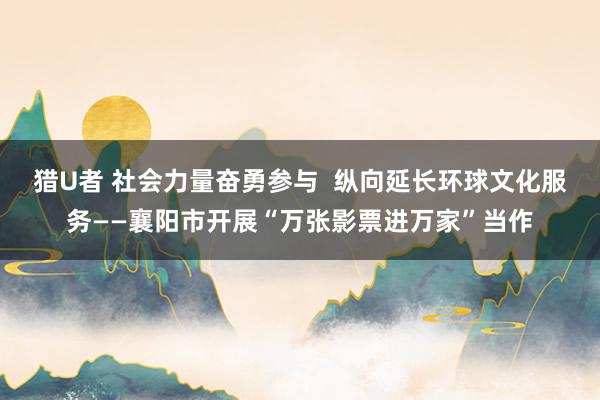 猎U者 社会力量奋勇参与  纵向延长环球文化服务——襄阳市开展“万张影票进万家”当作