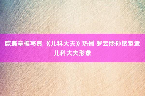 欧美童模写真 《儿科大夫》热播 罗云熙孙铱塑造儿科大夫形象