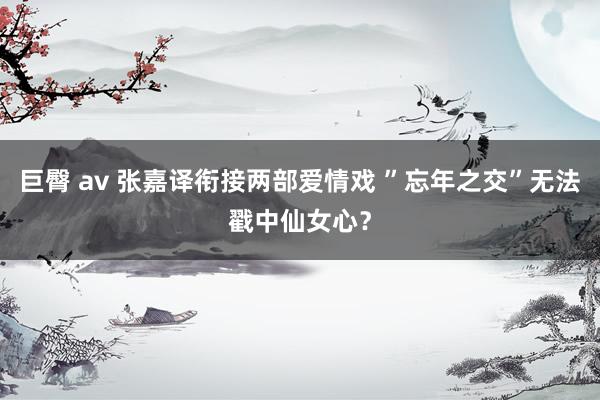 巨臀 av 张嘉译衔接两部爱情戏 ”忘年之交”无法戳中仙女心？