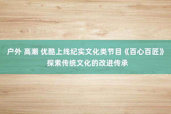 户外 高潮 优酷上线纪实文化类节目《百心百匠》  探索传统文化的改进传承