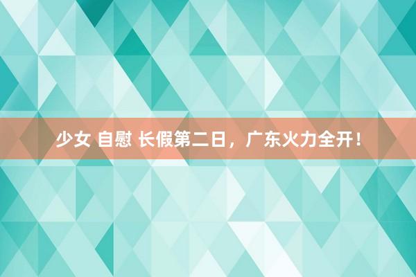 少女 自慰 长假第二日，广东火力全开！