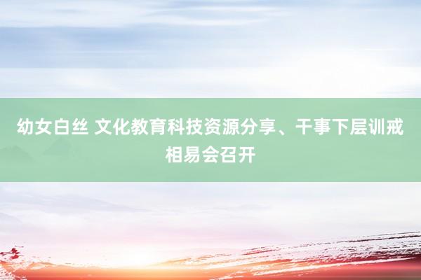 幼女白丝 文化教育科技资源分享、干事下层训戒相易会召开