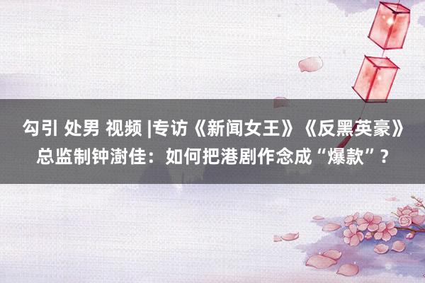 勾引 处男 视频 |专访《新闻女王》《反黑英豪》总监制钟澍佳：如何把港剧作念成“爆款”？