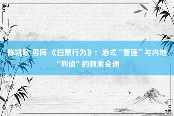 陈凯歌 男同 《扫黑行为》：港式“警匪”与内地“刑侦”的刺激会通