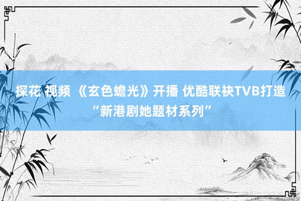 探花 视频 《玄色蟾光》开播 优酷联袂TVB打造“新港剧她题材系列”