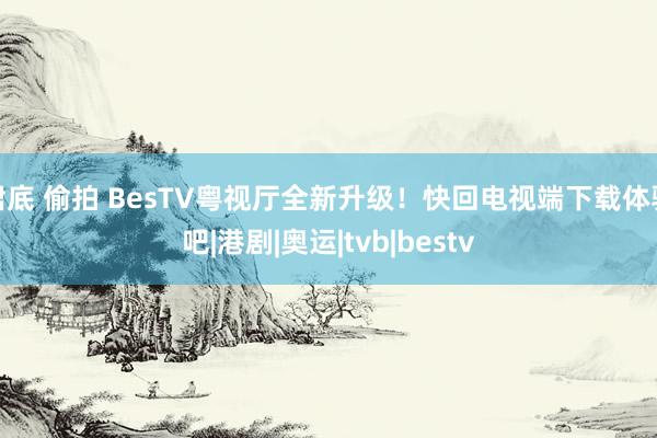 裙底 偷拍 BesTV粤视厅全新升级！快回电视端下载体验吧|港剧|奥运|tvb|bestv