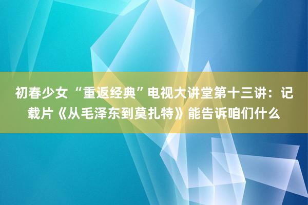 初春少女 “重返经典”电视大讲堂第十三讲：记载片《从毛泽东到莫扎特》能告诉咱们什么