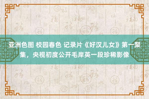 亚洲色图 校园春色 记录片《好汉儿女》第一聚集，央视初度公开毛岸英一段珍稀影像