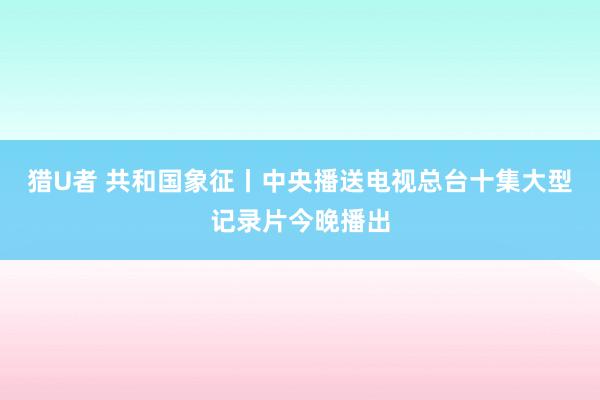 猎U者 共和国象征丨中央播送电视总台十集大型记录片今晚播出